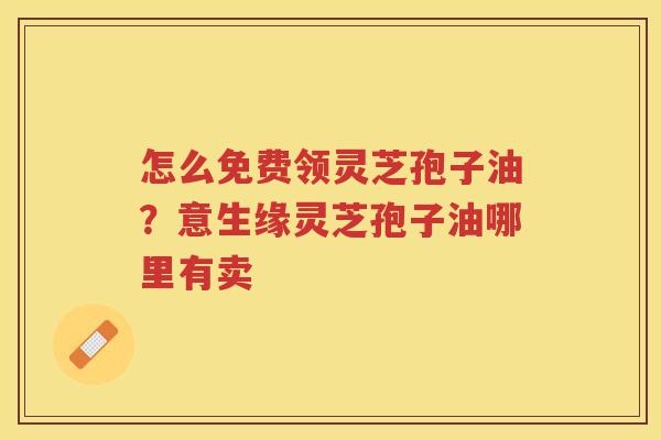 怎么免费领灵芝孢子油？意生缘灵芝孢子油哪里有卖