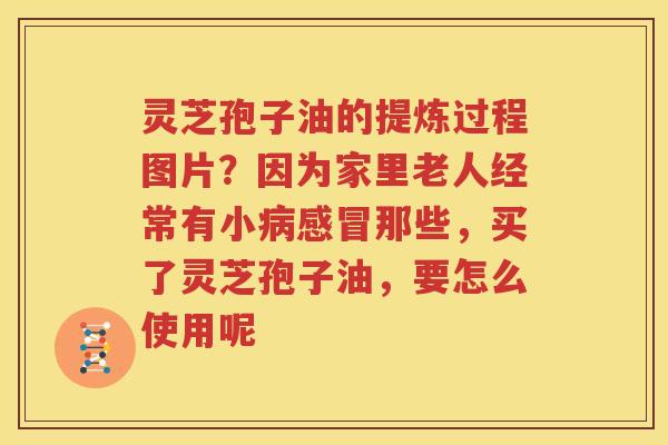 灵芝孢子油的提炼过程图片？因为家里老人经常有小那些，买了灵芝孢子油，要怎么使用呢