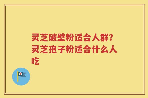 灵芝破壁粉适合人群？灵芝孢子粉适合什么人吃