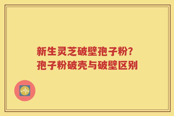 新生灵芝破壁孢子粉？孢子粉破壳与破壁区别