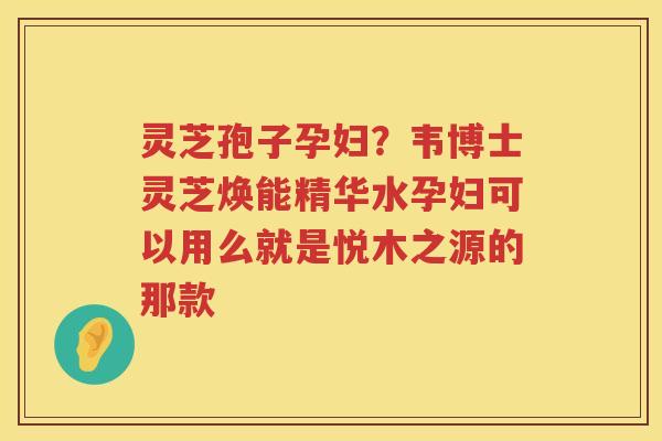 灵芝孢子孕妇？韦博士灵芝焕能精华水孕妇可以用么就是悦木之源的那款