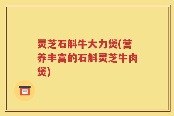 灵芝石斛牛大力煲(营养丰富的石斛灵芝牛肉煲)