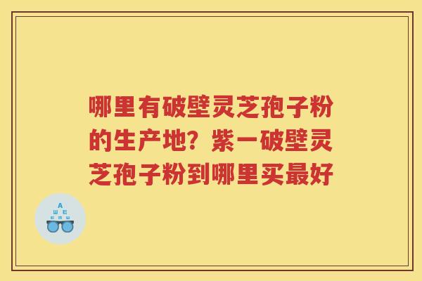 哪里有破壁灵芝孢子粉的生产地？紫一破壁灵芝孢子粉到哪里买好