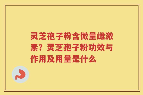 灵芝孢子粉含微量雌激素？灵芝孢子粉功效与作用及用量是什么