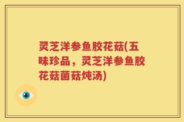 灵芝洋参鱼胶花菇(五味珍品，灵芝洋参鱼胶花菇菌菇炖汤)