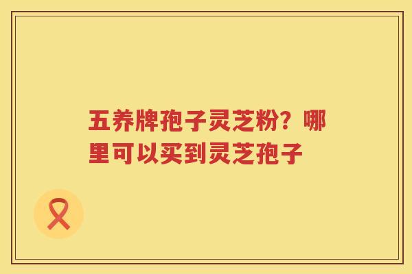 五养牌孢子灵芝粉?哪里可以买到灵芝孢子 五养牌孢子灵芝粉?哪里可以买到灵芝孢子