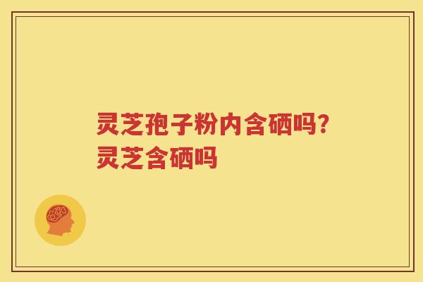 灵芝孢子粉内含硒吗?灵芝含硒吗 灵芝孢子粉内含硒吗?灵芝含硒吗