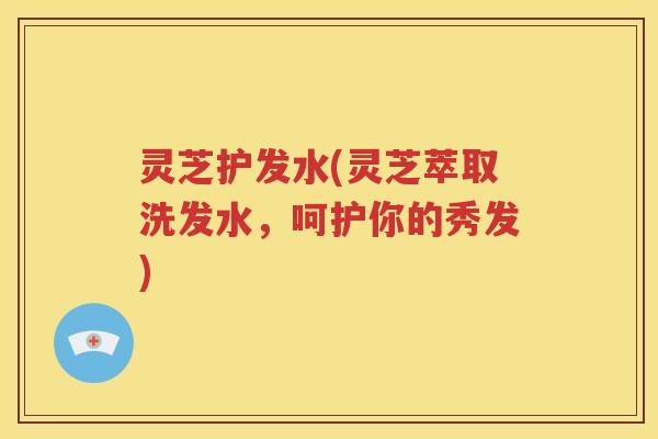 灵芝护发水(灵芝萃取洗发水，呵护你的秀发)