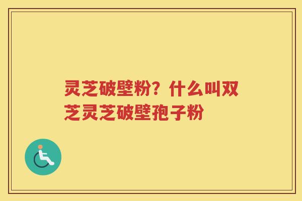 灵芝破壁粉？什么叫双芝灵芝破壁孢子粉