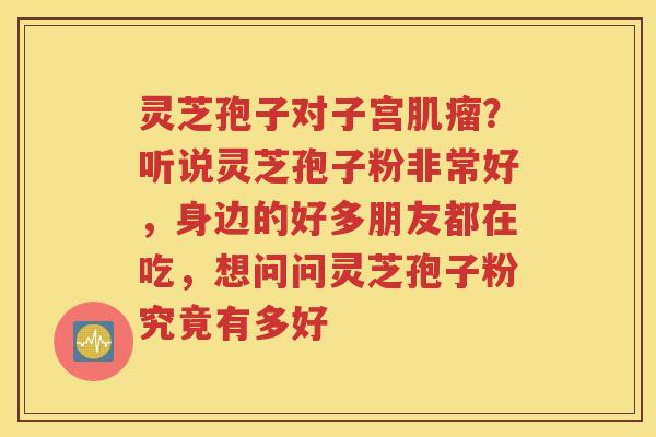 灵芝孢子对子宫?听说灵芝孢子粉非常好,身边的好多朋友都在吃,想问问灵芝孢子粉究竟有多好 灵芝孢子对子宫?听说灵芝孢子粉非常好,身边的好多朋友都在吃,想问问灵芝孢子粉究竟有多好