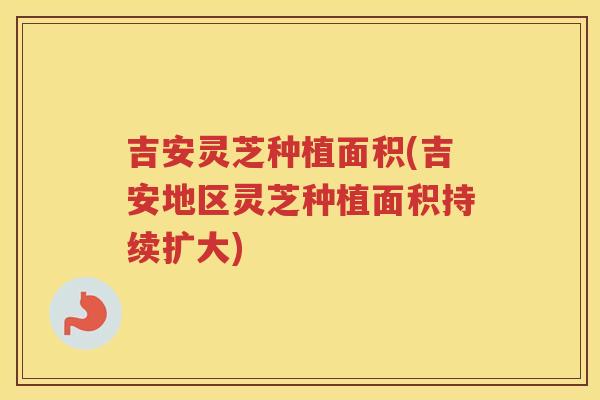 吉安灵芝种植面积(吉安地区灵芝种植面积持续扩大)