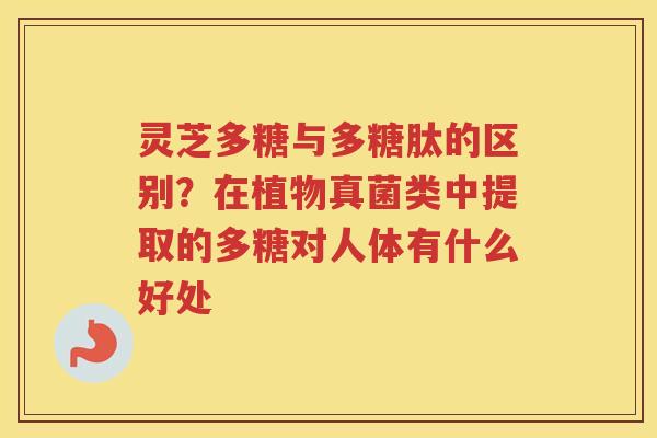 灵芝多糖与多糖肽的区别?在植物真菌类中提取的多糖对人体有什么好处 灵芝多糖与多糖肽的区别?在植物真菌类中提取的多糖对人体有什么好处