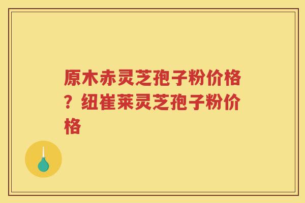 原木赤灵芝孢子粉价格？纽崔莱灵芝孢子粉价格