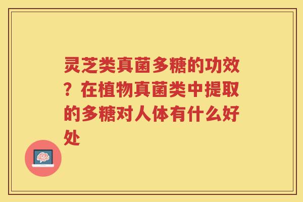灵芝类真菌多糖的功效？在植物真菌类中提取的多糖对人体有什么好处