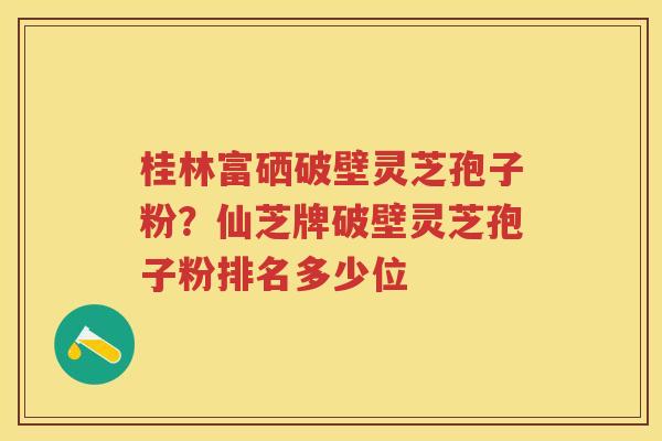 桂林富硒破壁灵芝孢子粉？仙芝牌破壁灵芝孢子粉排名多少位
