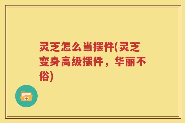 灵芝怎么当摆件(灵芝变身高级摆件,华丽不俗) 灵芝怎么当摆件(灵芝变身高级摆件,华丽不俗)