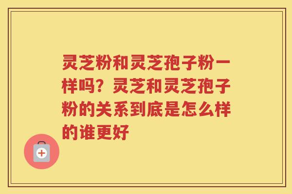 灵芝粉和灵芝孢子粉一样吗？灵芝和灵芝孢子粉的关系到底是怎么样的谁更好