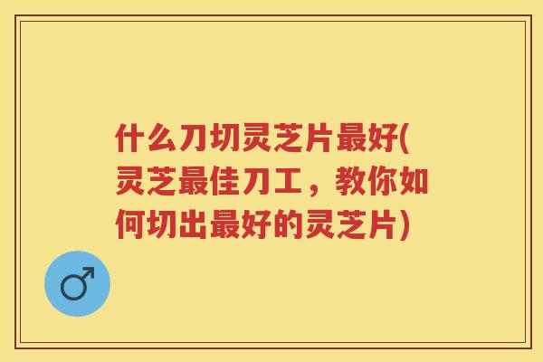 什么刀切灵芝片好(灵芝佳刀工,教你如何切出好的灵芝片) 什么刀切灵芝片好(灵芝佳刀工,教你如何切出好的灵芝片)