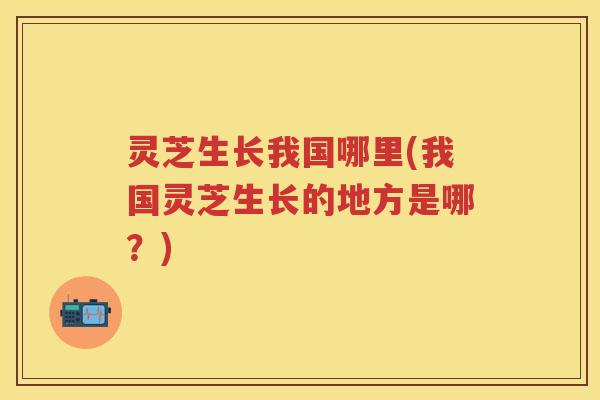 灵芝生长我国哪里(我国灵芝生长的地方是哪？)
