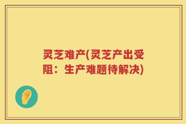 灵芝难产(灵芝产出受阻：生产难题待解决)