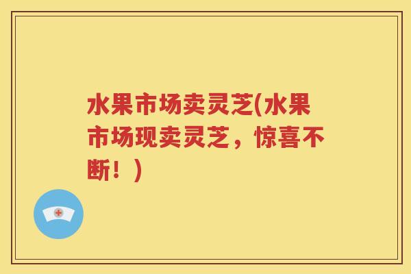 水果市场卖灵芝(水果市场现卖灵芝,惊喜不断!) 水果市场卖灵芝(水果市场现卖灵芝,惊喜不断!)
