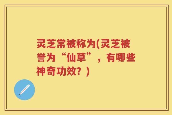 灵芝常被称为(灵芝被誉为“仙草”,有哪些神奇功效?) 灵芝常被称为(灵芝被誉为“仙草”,有哪些神奇功效?)