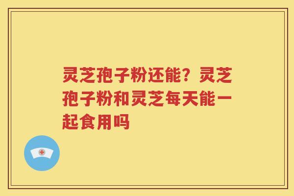 灵芝孢子粉还能?灵芝孢子粉和灵芝每天能一起食用吗 灵芝孢子粉还能?灵芝孢子粉和灵芝每天能一起食用吗