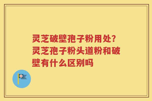 灵芝破壁孢子粉用处？灵芝孢子粉头道粉和破壁有什么区别吗