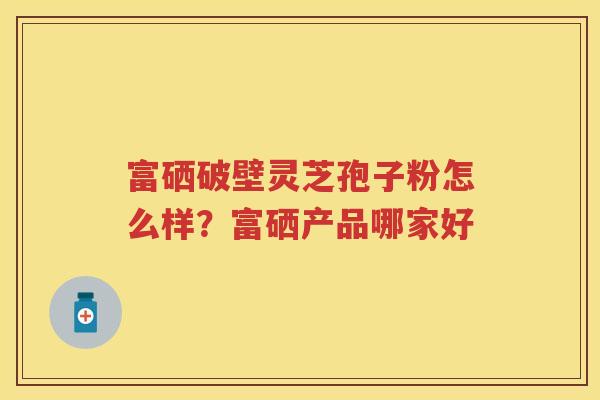 富硒破壁灵芝孢子粉怎么样？富硒产品哪家好