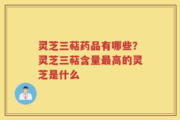 灵芝三萜药品有哪些?灵芝三萜含量高的灵芝是什么 灵芝三萜药品有哪些?灵芝三萜含量高的灵芝是什么