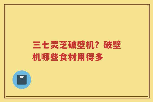 三七灵芝破壁机?破壁机哪些食材用得多 三七灵芝破壁机?破壁机哪些食材用得多
