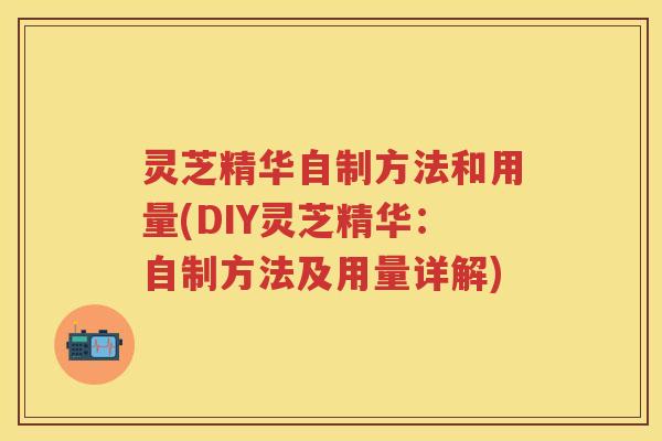 灵芝精华自制方法和用量(DIY灵芝精华：自制方法及用量详解)