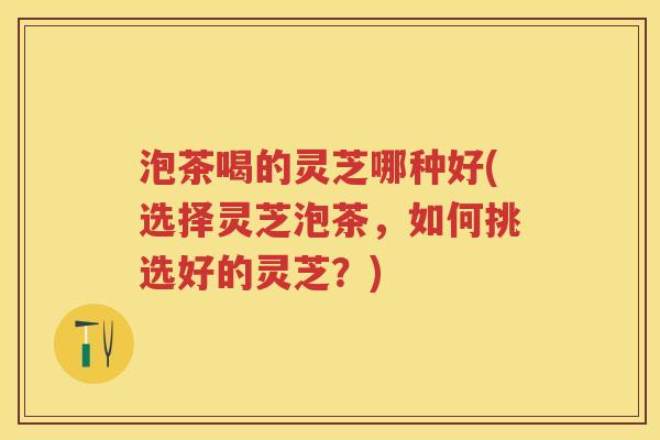 泡茶喝的灵芝哪种好(选择灵芝泡茶，如何挑选好的灵芝？)