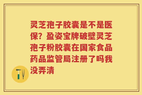 灵芝孢子胶囊是不是医保?盈姿宝牌破壁灵芝孢子粉胶囊在国家食品药品监管局注册了吗我没弄清 灵芝孢子胶囊是不是医保?盈姿宝牌破壁灵芝孢子粉胶囊在国家食品药品监管局注册了吗我没弄清