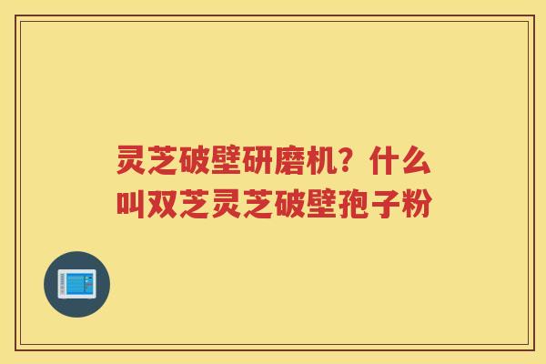 灵芝破壁研磨机？什么叫双芝灵芝破壁孢子粉