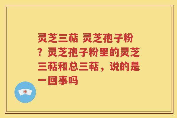 灵芝三萜 灵芝孢子粉？灵芝孢子粉里的灵芝三萜和总三萜，说的是一回事吗