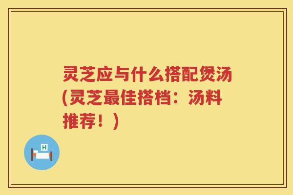 灵芝应与什么搭配煲汤(灵芝佳搭档：汤料推荐！)
