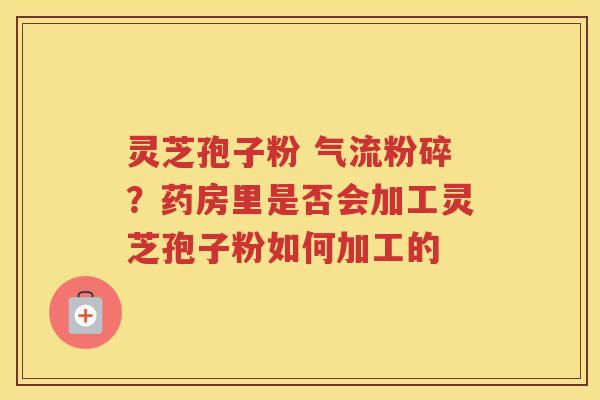灵芝孢子粉 气流粉碎？药房里是否会加工灵芝孢子粉如何加工的