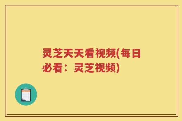 灵芝天天看视频(每日必看：灵芝视频)