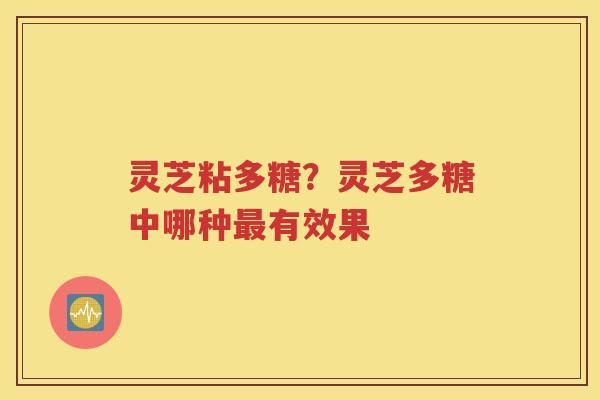 灵芝粘多糖?灵芝多糖中哪种有效果 灵芝粘多糖?灵芝多糖中哪种有效果