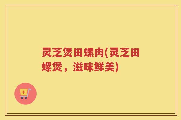 灵芝煲田螺肉(灵芝田螺煲,滋味鲜美) 灵芝煲田螺肉(灵芝田螺煲,滋味鲜美)