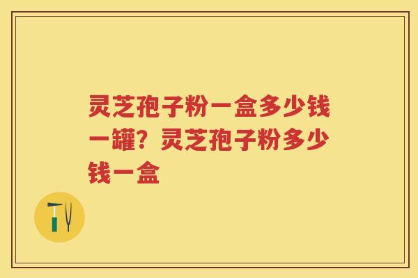 灵芝孢子粉一盒多少钱一罐？灵芝孢子粉多少钱一盒