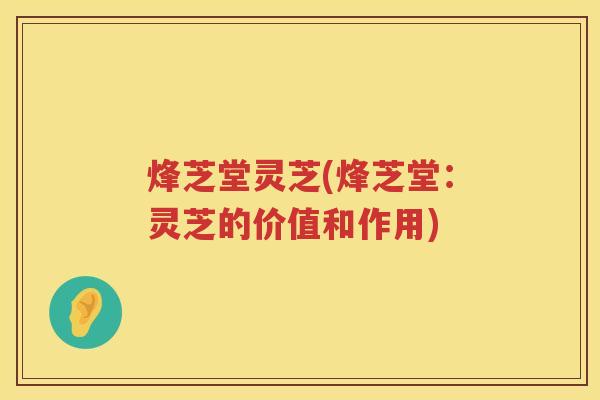 烽芝堂灵芝(烽芝堂:灵芝的价值和作用) 烽芝堂灵芝(烽芝堂:灵芝的价值和作用)