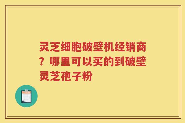 灵芝细胞破壁机经销商？哪里可以买的到破壁灵芝孢子粉