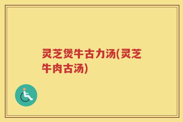 灵芝煲牛古力汤(灵芝牛肉古汤)