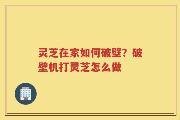 灵芝在家如何破壁？破壁机打灵芝怎么做