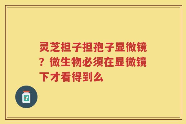 灵芝担子担孢子显微镜?微生物必须在显微镜下才看得到么 灵芝担子担孢子显微镜?微生物必须在显微镜下才看得到么
