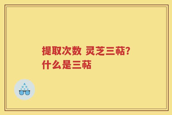 提取次数 灵芝三萜？什么是三萜