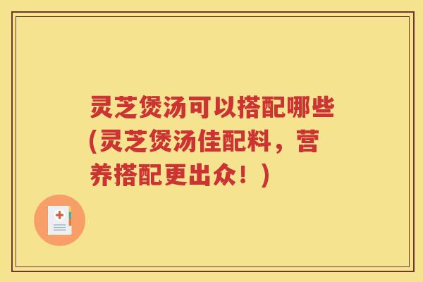 灵芝煲汤可以搭配哪些(灵芝煲汤佳配料，营养搭配更出众！)
