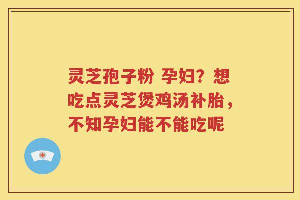 灵芝孢子粉 孕妇？想吃点灵芝煲鸡汤补胎，不知孕妇能不能吃呢